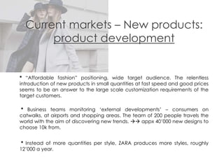 Current markets – New products:
product development
* “Affordable fashion” positioning, wide target audience. The relentless
introduction of new products in small quantities at fast speed and good prices
seems to be an answer to the large scale customization requirements of the
target customers.
* Business teams monitoring ‘external developments’ – consumers on
catwalks, at airports and shopping areas. The team of 200 people travels the
world with the aim of discovering new trends.  appx 40’000 new designs to
choose 10k from.
* Instead of more quantities per style, ZARA produces more styles, roughly
12’000 a year.
 