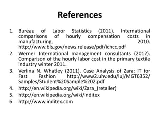 References
1. Bureau of Labor Statistics (2011). International
comparisons of hourly compensation costs in
manufacturing, 2010.
http://www.bls.gov/news.release/pdf/ichcc.pdf
2. Werner International management consultants (2012).
Comparison of the hourly labor cost in the primary textile
industry winter 2011.
3. Verlina N. Whatley (2011). Case Analysis of Zara: IT for
Fast Fashion http://www2.uhv.edu/luj/MGT6352/
Samples/Student%20Sample%202.pdf
4. http://en.wikipedia.org/wiki/Zara_(retailer)
5. http://en.wikipedia.org/wiki/Inditex
6. http://www.inditex.com
 