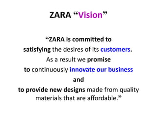 ZARA “Vision”
“ZARA is committed to
satisfying the desires of its customers.
As a result we promise
to continuously innovate our business
and
to provide new designs made from quality
materials that are affordable.”
 
