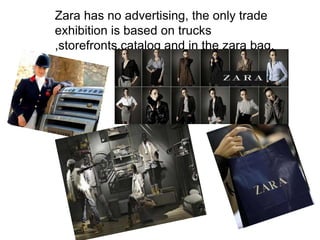 Zara has no advertising, the only trade
exhibition is based on trucks
,storefronts,catalog and in the zara bag.
 