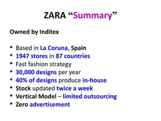 ZARA “Summary”
Owned by Inditex
• Based in La Coruna, Spain
• 1947 stores in 87 countries
• Fast fashion strategy
• 30,000 designs per year
• 40% of designs produce in-house
• Stock updated twice a week
• Vertical Model – limited outsourcing
• Zero advertisement
 