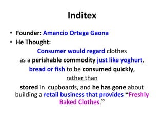 Inditex
• Founder: Amancio Ortega Gaona
• He Thought:
Consumer would regard clothes
as a perishable commodity just like yoghurt,
bread or fish to be consumed quickly,
rather than
stored in cupboards, and he has gone about
building a retail business that provides “Freshly
Baked Clothes.”
 