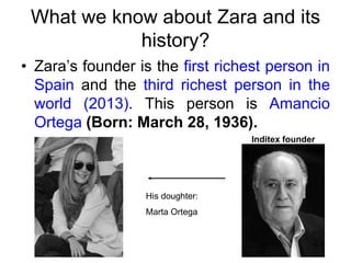 What we know about Zara and its
history?
• Zara’s founder is the first richest person in
Spain and the third richest person in the
world (2013). This person is Amancio
Ortega (Born: March 28, 1936).
His doughter:
Marta Ortega
Inditex founder
 