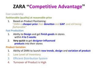 ZARA “Competitive Advantage”
Cost Leadership
Fashionable (quality) at reasonable price
1. Based on Product Positioning:
“ZARA is cheaper price than Benetton and GAP, and still being
fashionable”
Fast Production
1. Ability to Design and get finish goods in stores
within 4 to 5 weeks
2. Very quick to get designer-influenced
products into their stores
Product Variation
1. Ability of ZARA to launch new trends, design and variation of product
2. Low Level of Inventory
3. Efficient Distribution System
4. Turnover of Product is High
 