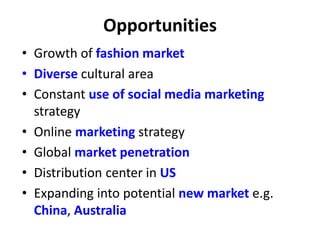 Opportunities
• Growth of fashion market
• Diverse cultural area
• Constant use of social media marketing
strategy
• Online marketing strategy
• Global market penetration
• Distribution center in US
• Expanding into potential new market e.g.
China, Australia
 