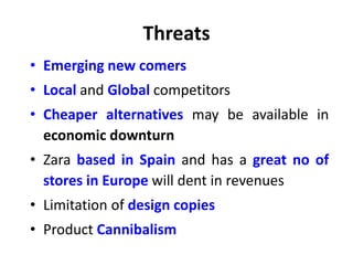 Threats
• Emerging new comers
• Local and Global competitors
• Cheaper alternatives may be available in
economic downturn
• Zara based in Spain and has a great no of
stores in Europe will dent in revenues
• Limitation of design copies
• Product Cannibalism
 