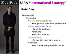 Market Entry:
• Consideration
• Economics
• Macroeconomics Factor :
• tax, political condition, export tariff
• Microeconomics Factor :
• Local Competitors
• Demand
• Location of Store
• Government
• Regulation from Government
• Barriers
• Local producers protection issues
ZARA “International Strategy”
 
