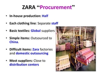 ZARA “Procurement”
• In-house production: Half
• Each clothing line: Separate staff
• Basic textiles: Global suppliers
• Simple items: Outsourced to
China.
• Difficult items: Zara factories
and domestic outsourcing
• Most suppliers: Close to
distribution centers
 