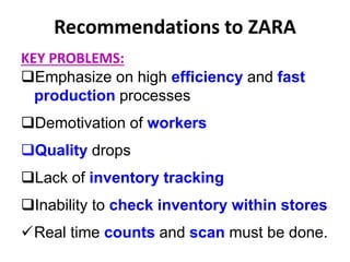 Recommendations to ZARA
KEY PROBLEMS:
Emphasize on high efficiency and fast
production processes
Demotivation of workers
Quality drops
Lack of inventory tracking
Inability to check inventory within stores
Real time counts and scan must be done.
 
