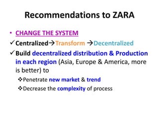 Recommendations to ZARA
• CHANGE THE SYSTEM
CentralizedTransform Decentralized
Build decentralized distribution & Production
in each region (Asia, Europe & America, more
is better) to
Penetrate new market & trend
Decrease the complexity of process
 