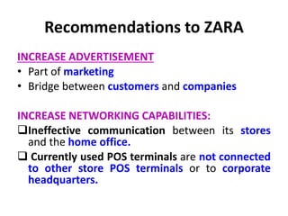 Recommendations to ZARA
INCREASE ADVERTISEMENT
• Part of marketing
• Bridge between customers and companies
INCREASE NETWORKING CAPABILITIES:
Ineffective communication between its stores
and the home office.
 Currently used POS terminals are not connected
to other store POS terminals or to corporate
headquarters.
 