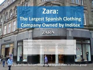 Zara:
The Largest Spanish Clothing
Company Owned by Inditex
Prepared by: Shaheen Sardar
SCM Lab. Department of Industrial and Management
Engineering, Hanyang University, South Korea.
Zara, global fast-fashion retailer and largest chain in Inditex group
 