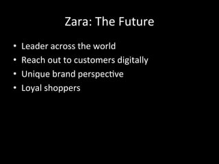 Zara:	
  The	
  Future	
  
•  Leader	
  across	
  the	
  world	
  
•  Reach	
  out	
  to	
  customers	
  digitally	
  
•  Unique	
  brand	
  perspec?ve	
  
•  Loyal	
  shoppers	
  	
  
 