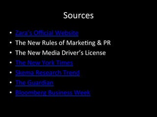 Sources	
  
•  Zara’s	
  Oﬃcial	
  Website	
  
•  The	
  New	
  Rules	
  of	
  Marke?ng	
  &	
  PR	
  
•  The	
  New	
  Media	
  Driver’s	
  License	
  
•  The	
  New	
  York	
  Times	
  
•  Skema	
  Research	
  Trend	
  
•  The	
  Guardian	
  
•  Bloomberg	
  Business	
  Week	
  
 