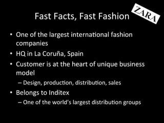 Fast	
  Facts,	
  Fast	
  Fashion	
  
•  One	
  of	
  the	
  largest	
  interna?onal	
  fashion	
  
companies	
  
•  HQ	
  in	
  La	
  Coruña,	
  Spain	
  
•  Customer	
  is	
  at	
  the	
  heart	
  of	
  unique	
  business	
  
model	
  
– Design,	
  produc?on,	
  distribu?on,	
  sales	
  
•  Belongs	
  to	
  Inditex	
  
– One	
  of	
  the	
  world’s	
  largest	
  distribu?on	
  groups	
  
 