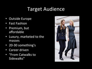 Target	
  Audience	
  
•  Outside	
  Europe	
  
•  Fast	
  Fashion	
  
•  Premium,	
  but	
  
aﬀordable	
  
•  Luxury,	
  marketed	
  to	
  the	
  
masses	
  
•  20-­‐30	
  something's	
  
•  Career	
  driven	
  
•  “From	
  Catwalks	
  to	
  
Sidewalks”	
  
 