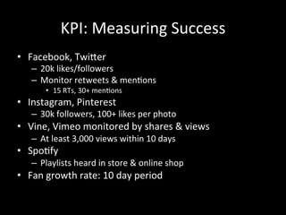 KPI:	
  Measuring	
  Success	
  
•  Facebook,	
  TwiXer	
  
–  20k	
  likes/followers	
  
–  Monitor	
  retweets	
  &	
  men?ons	
  
•  15	
  RTs,	
  30+	
  men?ons	
  
•  Instagram,	
  Pinterest	
  	
  
–  30k	
  followers,	
  100+	
  likes	
  per	
  photo	
  
•  Vine,	
  Vimeo	
  monitored	
  by	
  shares	
  &	
  views	
  
–  At	
  least	
  3,000	
  views	
  within	
  10	
  days	
  
•  Spo?fy	
  
–  Playlists	
  heard	
  in	
  store	
  &	
  online	
  shop	
  
•  Fan	
  growth	
  rate:	
  10	
  day	
  period	
  	
  
 
