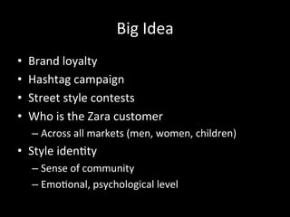 Big	
  Idea	
  
•  Brand	
  loyalty	
  
•  Hashtag	
  campaign	
  	
  
•  Street	
  style	
  contests	
  
•  Who	
  is	
  the	
  Zara	
  customer	
  	
  
– Across	
  all	
  markets	
  (men,	
  women,	
  children)	
  
•  Style	
  iden?ty	
  	
  
– Sense	
  of	
  community	
  
– Emo?onal,	
  psychological	
  level	
  
 