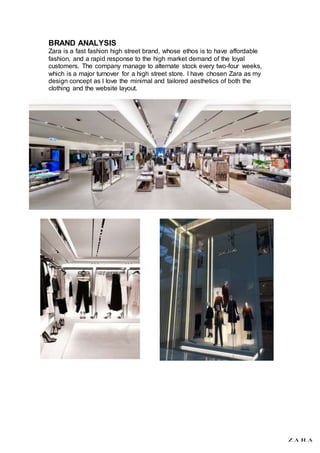 BRAND ANALYSIS
Zara is a fast fashion high street brand, whose ethos is to have affordable
fashion, and a rapid response to the high market demand of the loyal
customers. The company manage to alternate stock every two-four weeks,
which is a major turnover for a high street store. I have chosen Zara as my
design concept as I love the minimal and tailored aesthetics of both the
clothing and the website layout.
 
