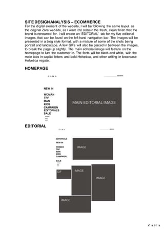 SITE DESIGNANALYSIS – ECOMMERCE
For the digital element of the website, I will be following the same layout as
the original Zara website, as I want it to remain the fresh, clean finish that the
brand is renowned for. I will create an ‘EDITORIAL’ tab for my five editorial
images, that can be found on the left hand navigation bar. The images will be
presented in a blog style format, with a mixture of some of the shots being
portrait and landscape. A few GIFs will also be placed in between the images,
to break the page up slightly. The main editorial image will feature on the
homepage to lure the customer in. The fonts will be black and white, with the
main tabs in capital letters and bold Helvetica, and other writing in lowercase
Helvetica regular.
HOMEPAGE
EDITORIAL
 