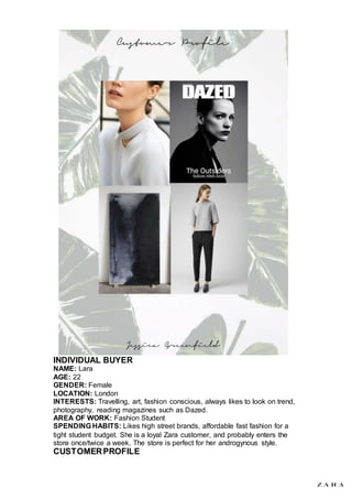 INDIVIDUAL BUYER
NAME: Lara
AGE: 22
GENDER: Female
LOCATION: London
INTERESTS: Travelling, art, fashion conscious, always likes to look on trend,
photography, reading magazines such as Dazed.
AREA OF WORK: Fashion Student
SPENDING HABITS: Likes high street brands, affordable fast fashion for a
tight student budget. She is a loyal Zara customer, and probably enters the
store once/twice a week. The store is perfect for her androgynous style.
CUSTOMERPROFILE
 