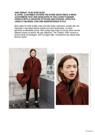 -AGE GROUP: 18-40 YEAR OLDS
-A LOYAL CUSTOMER, ENTERS THE STORE ONCE/TWICE A WEEK
-CUSTOMERS THAT ARE DEDICATED TO THE LATEST FASHION
-PEOPLE WITH A CREATIVE ATTITUDE AND CHAOTIC LIFESTYLE
-LIKES A TAILORED, CHIC AND ANDROGYNOUS STYLE
Zara caters for both smaller sizes and plus-sized customers, people who are
interested in the latest fashion trends and want fashionable, on trend
garments at affordable prices. With a large age range to suit all, there are two
different brands to section the age difference. The Trafaluc (TRF) section is
aimed mainly at teenagers, with an edgier style, compared to the classic Zara
Woman brand.
 