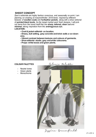 SHOOT CONCEPT
Zara’s editorials are highly fashion conscious, and seasonally on point. I am
planning on creating an Autumn/Winter 2016 trend, inspired by different
textures of woollen coats and fur/leather jackets, along with a shoe editorial
of pointed black boots. As the target market want fresh designs, I will pick
out items from the brand itself that are sharp, tailored, clean cut and
minimal, taking inspiration from the androgynous style.
LOCATION:
- Coat & jacket editorial- on location.
- Dreary, dull setting, grey concrete and brick walls a run down
area.
- Vibrant contrast between textures and colours of garments.
- Shoe editorial- studio, grey and white colourama.
- Props- white boxes and green plants.
COLOUR PALETTES
- Neutral tones
- Green plants
- Monochrome
 