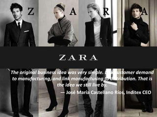 Z A R A
The original business idea was very simple. Link customer demand
to manufacturing, and link manufacturing to distribution. That is
the idea we still live by.
— José María Castellano Ríos, Inditex CEO
 