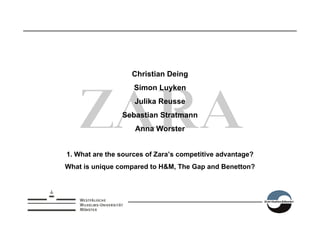 Christian Deing
                    Simon Luyken
                    Julika Reusse
                Sebastian Stratmann
                    Anna Worster


1. What are the sources of Zara’s competitive advantage?
What is unique compared to H&M, The Gap and Benetton?
 