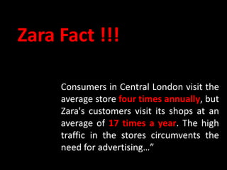 Zara Fact !!!

     Consumers in Central London visit the
     average store four times annually, but
     Zara's customers visit its shops at an
     average of 17 times a year. The high
     traffic in the stores circumvents the
     need for advertising…”
 