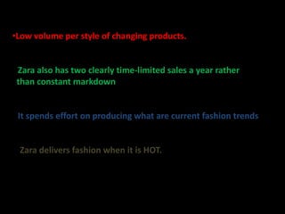 •Low volume per style of changing products.


• Zara also has two clearly time-limited sales a year rather
 than constant markdown.


• It spends effort on producing what are current fashion trends


• Zara delivers fashion when it is HOT.
 