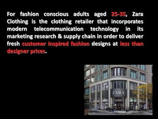 For fashion conscious adults aged 25-35, Zara
Clothing is the clothing retailer that incorporates
modern telecommunication technology in its
marketing research & supply chain in order to deliver
fresh customer inspired fashion designs at less than
designer prices.
 