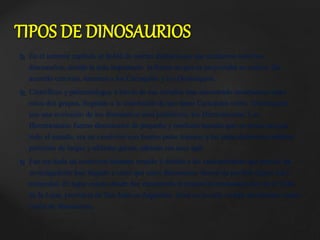  En el anterior capítulo se habló de ciertas distinciones que existieron entre los
dinosaurios, siendo la más importante la forma en que se proyectaba su cadera. De
acuerdo con esto, tenemos a los Carisquíos y los Ornitisquios.
 Científicos y paleontólogos a través de sus estudios han encontrado semejanzas entre
estos dos grupos, llegando a la conclusión de que tanto Carisquíos como Ornitisquios
son una evolución de los dinosaurios más primitivos, los Herrerasaurus. Los
Herrerasaurus fueron dinosaurios de pequeño y mediano tamaño que vivieron casi por
todo el mundo, era un carnívoro con fuertes patas traseras y las patas delanteras estaban
provistas de largas y afiladas garras, además era muy ágil.
 Fue sin duda un carnívoro bastante temido y debido a las características que poseía, los
investigadores han llegado a creer que estos dinosaurios dieron un posible origen a los
terópodos. El lugar exacto donde fue encontrado el primer Herrerasaurus fue en el Valle
de la Luna, provincia de San Juan en Argentina. Área en la cual se han encontrado varios
restos de dinosaurios.
TIPOS DE DINOSAURIOS
 