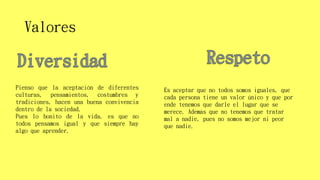 Valores
Pienso que la aceptación de diferentes
culturas, pensamientos, costumbres y
tradiciones, hacen una buena convivencia
dentro de la sociedad.
Pues lo bonito de la vida, es que no
todos pensamos igual y que siempre hay
algo que aprender.
Es aceptar que no todos somos iguales, que
cada persona tiene un valor único y que por
ende tenemos que darle el lugar que se
merece. Además que no tenemos que tratar
mal a nadie, pues no somos mejor ni peor
que nadie.
 