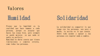 Valores
Pienso que la humildad es la
cualidad que hace humano a cada
persona, porque es aceptar que
haces las cosas bien, pero siempre
se puede mejorar, ya que nada ni
nadie es perfecto.
Humildad es darse cuenta que tienes
limitaciones y cometes errores,
como todas las personas.
La solidaridad es compartir lo que
tengo con las personas, sea poco o
mucho, la acción es lo que cuenta.
Sobre todo ayudar y apoyar a las
personas sin esperar nada a cambio.
 