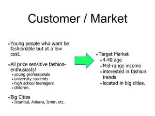 Customer / Market
• Young people who want be
fashionable but at a low
cost.
• All price sensitive fashion-
enthusiasts!
• young professionals
• university students
• high school teenagers
• children.
• Big Cities
• Istanbul, Ankara, İzmir, etc.
• Target Market
• 4-40 age
• Mid-range income
• interested in fashion
trends
• located in big cities.
 