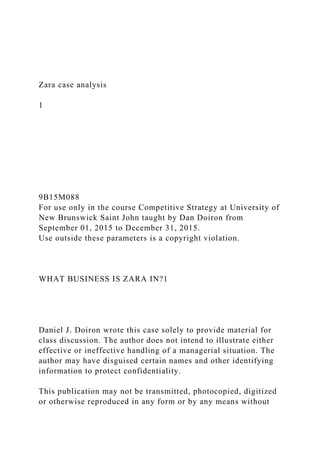 Zara case analysis
1
9B15M088
For use only in the course Competitive Strategy at University of
New Brunswick Saint John taught by Dan Doiron from
September 01, 2015 to December 31, 2015.
Use outside these parameters is a copyright violation.
WHAT BUSINESS IS ZARA IN?1
Daniel J. Doiron wrote this case solely to provide material for
class discussion. The author does not intend to illustrate either
effective or ineffective handling of a managerial situation. The
author may have disguised certain names and other identifying
information to protect confidentiality.
This publication may not be transmitted, photocopied, digitized
or otherwise reproduced in any form or by any means without
 