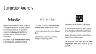 Competitor Analysis
Benetton emphasized brightly colored knitwear. It
achieved prominence in the 1980s and 1990s for
its controversial advertising and as a network
organization that outsourced activities that
were labor-intensive or scale-insensitive to
subcontractors.
But Benetton actually invested relatively heavily
in controlling other production activities.
Uniqlo was originally founded in 1949 in Japan.
Its business model is based on that of The Gap.
Uniqlo manufactures its clothing within Japan.
Uniqlo's distribution channels are concentrated in
Japan with over 700 Uniqlo stores.
The designs that Uniqlo creates tend to be more
simplistic and practical than those sold by Zara
and H&M.
A UK retailer, focusing on lower class income
targeting mainly women’s fashion clothing.
Its marketing campaigns focusing on discount
offers.
Extended use of economies of scale as the
strategy is to buy huge quantities.
 
 