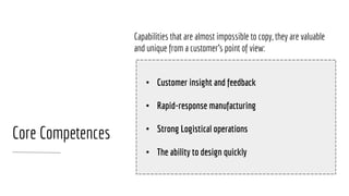 Capabilities that are almost impossible to copy, they are valuable
and unique from a customer’s point of view:
Core Competences
• Customer insight and feedback
• Rapid-response manufacturing
• Strong Logistical operations
• The ability to design quickly
 