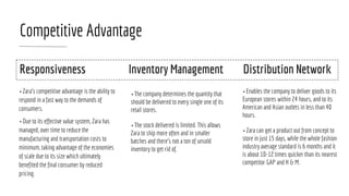 Competitive Advantage
• Zara’s competitive advantage is the ability to
respond in a fast way to the demands of
consumers.
• Due to its effective value system, Zara has
managed, over time to reduce the
manufacturing and transportation costs to
minimum, taking advantage of the economies
of scale due to its size which ultimately
benefited the final consumer by reduced
pricing.
• The company determines the quantity that
should be delivered to every single one of its
retail stores.
• The stock delivered is limited. This allows
Zara to ship more often and in smaller
batches and there’s not a ton of unsold
inventory to get rid of.
• Enables the company to deliver goods to its
European stores within 24 hours, and to its
American and Asian outlets in less than 40
hours.
• Zara can get a product out from concept to
store in just 15 days, while the whole fashion
industry average standard is 6 months and it
is about 10-12 times quicker than its nearest
competitor GAP and H & M.
Responsiveness Inventory Management Distribution Network
 