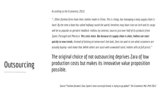 Outsourcing
According to the Economist, 2012:
“...Other fashion firms have their clothes made in China. This is cheap, but managing a long supply chain is
hard. By the time a boat has sailed halfway round the world, hemlines may have risen an inch and its cargo
will be as popular as geriatric haddock. Inditex, by contrast, sources just over half of its products from
Spain, Portugal and Morocco. This costs more. But because its supply chain is short, Inditex can react
quickly to new trends. Instead of betting on tomorrow’s hot look, Zara can wait to see what customers are
actually buying—and make that. While others are stuck with unwanted stock, Inditex sells at full prices.”
The original choice of not outsourcing deprives Zara of low
production costs but makes its innovative value proposition
possible.
Source:“Fashion forward: Zara, Spain’s most successful brand, is trying to go global”, The Economist, Mar 24th 2012
 