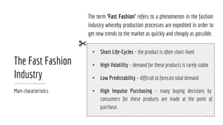 The Fast Fashion
Industry
Main characteristics
The term ‘Fast Fashion’ refers to a phenomenon in the fashion
industry whereby production processes are expedited in order to
get new trends to the market as quickly and cheaply as possible. 
• Short Life-Cycles – the product is often short-lived
• High Volatility – demand for these products is rarely stable
• Low Predictability – difficult to forecast total demand
• High Impulse Purchasing – many buying decisions by
consumers for these products are made at the point of
purchase.
 