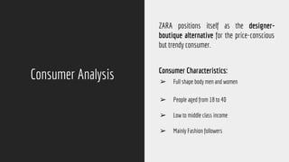 Consumer Analysis
ZARA positions itself as the designer-
boutique alternative for the price-conscious
but trendy consumer.
Consumer Characteristics:
➢ Full shape body men and women
➢ People aged from 18 to 40
➢ Low to middle class income
➢ Mainly Fashion followers
 