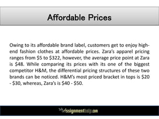 Affordable Prices
Owing to its affordable brand label, customers get to enjoy high-
end fashion clothes at affordable prices. Zara’s apparel pricing
ranges from $5 to $322, however, the average price point at Zara
is $48. While comparing its prices with its one of the biggest
competitor H&M, the differential pricing structures of these two
brands can be noticed. H&M’s most priced bracket in tops is $20
- $30, whereas, Zara’s is $40 - $50.
 