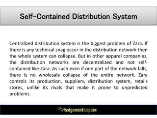 Self-Contained Distribution System
Centralized distribution system is the biggest problem of Zara. If
there is any technical snag occur in the distribution network then
the whole system can collapse. But in other apparel companies,
the distribution networks are decentralized and not self-
contained like Zara. As such even if one part of the network falls,
there is no wholesale collapse of the entire network. Zara
controls its production, suppliers, distribution system, retails
stores, unlike its rivals that make it prone to unpredicted
problems.
 