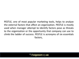 PESTLE, one of most popular marketing tools, helps to analyze
the external factors that affect an organization. PESTLE is mostly
used when manager attempt to identify factors pose as threats
to the organization or the opportunity that company can use to
climb the ladder of success. PESTLE is acronyms of six essentials
factors,
 