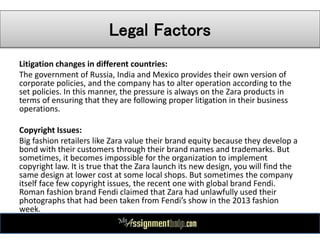 Legal Factors
Litigation changes in different countries:
The government of Russia, India and Mexico provides their own version of
corporate policies, and the company has to alter operation according to the
set policies. In this manner, the pressure is always on the Zara products in
terms of ensuring that they are following proper litigation in their business
operations.
Copyright Issues:
Big fashion retailers like Zara value their brand equity because they develop a
bond with their customers through their brand names and trademarks. But
sometimes, it becomes impossible for the organization to implement
copyright law. It is true that the Zara launch its new design, you will find the
same design at lower cost at some local shops. But sometimes the company
itself face few copyright issues, the recent one with global brand Fendi.
Roman fashion brand Fendi claimed that Zara had unlawfully used their
photographs that had been taken from Fendi’s show in the 2013 fashion
week.
 