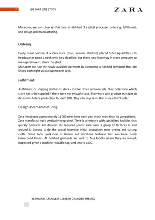 7            HBS ZARA CASE STUDY




    Moreover, we can observe that Zara established 3 cyclical processes ordering, fulfillment,
    and design and manufacturing.



    Ordering:

    Every major section of a Zara store (man, women, children) placed order (quantities,) to
    headquarter twice a week with hard deadline. But there is no inventory in store computer so
    managers have to check the stock.
    Managers can see the newly available garments by consulting a handled computer that are
    linked each night via dial up modem to IS.

    Fulfillment:

     Fulfillment or shipping clothes to stores involve other commercials. They determine which
    store has to be supplied if there were not enough stock. They work with product manager to
    determine future production for each SKU. They can ship items that stores didn’t order.

    Design and manufacturing

    Zara introduces approximately 11 000 new items each year much more than its competitors.
    Zara manufacturing is vertically integrated. There is a network with specialized facilities that
    quickly produces and delivers the required goods. Zara owns a group of factories in and
    around La Coruna to do the capital intensive initial production steps dyeing and cutting
    cloth. (small local workshop in Galicia and northern Portugal that guarantee quick
    turnaround times). All finished garments are sent to Zara facility where they are ironed,
    inspected, given a machine readable tag, and sent to a DC.




              BERHMANI ELMAALEM GABREAU GRANGIER KHEMISS
 