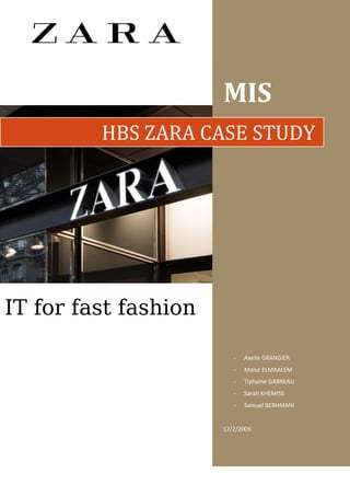 MIS
         HBS ZARA CASE STUDY




IT for fast fashion

                         -   Axelle GRANGIER
                         -   Moïse ELMAALEM
                         -   Tiphaine GABREAU
                         -   Sarah KHEMISS
                         -   Samuel BERHMANI


                      12/2/2009
 