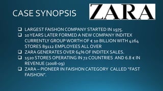  LARGEST FAISHON COMPANY STARTED IN 1975.
 10YEARS LATER FORMED A NEW COMPANY INDITEX
CURRENTLY GROUP WORTH OF € 10 BILLION WITH 4264
STORES 89112 EMPLOYEES ALL OVER
 ZARA GENERATES OVER 64% OF INDITEX SALES.
 1520 STORES OPERATING IN 72 COUNTRIES AND 6.8 € IN
REVENUE (2008-09)
 ZARA – PIONEER IN FAISHON CATEGORY CALLED “FAST
FAISHON”.
 